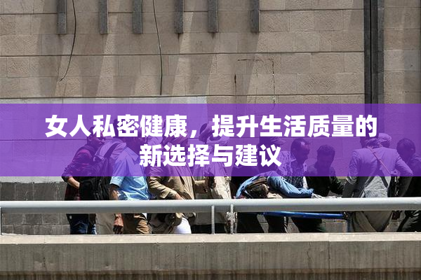 女人私密健康，提升生活质量的新选择与建议