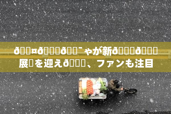 🖤🌃🔯ゃが新👅🍑展開を迎え🌃、ファンも注目！