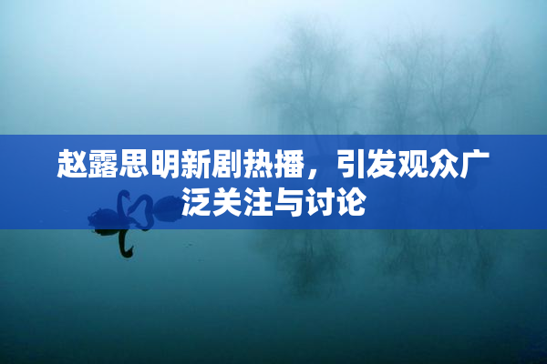 赵露思明新剧热播，引发观众广泛关注与讨论
