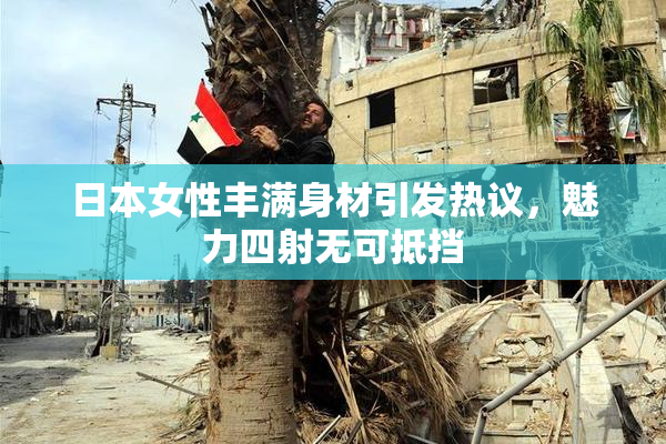 日本女性丰满身材引发热议，魅力四射无可抵挡