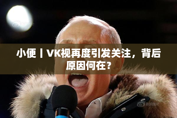 小便丨VK视再度引发关注，背后原因何在？