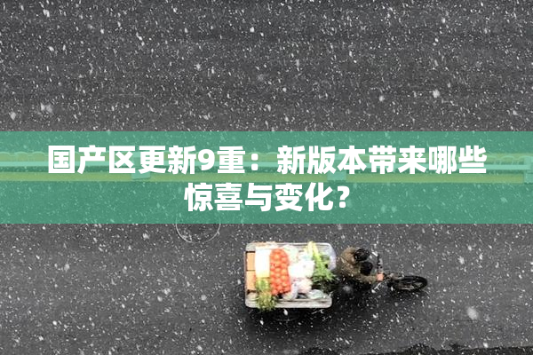 国产区更新9重：新版本带来哪些惊喜与变化？