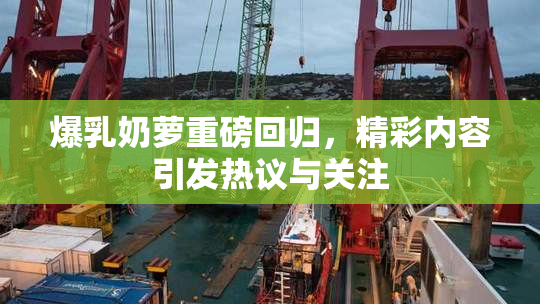 爆乳奶萝重磅回归，精彩内容引发热议与关注