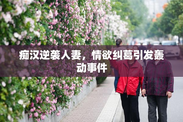 痴汉逆袭人妻，情欲纠葛引发轰动事件
