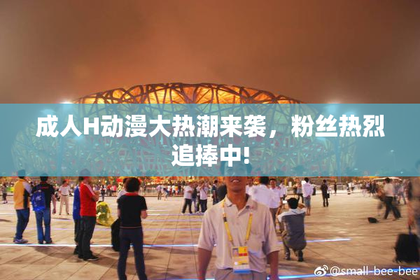 成人H动漫大热潮来袭，粉丝热烈追捧中!