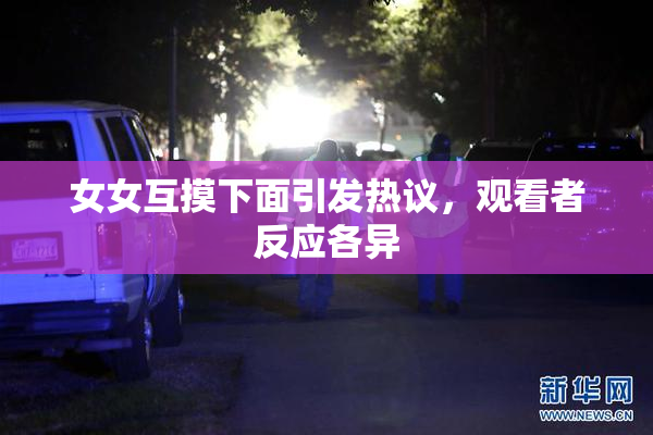女女互摸下面引发热议，观看者反应各异