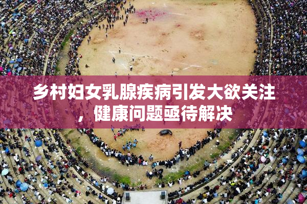 乡村妇女乳腺疾病引发大欲关注，健康问题亟待解决