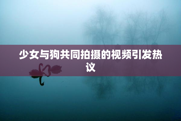 少女与狗共同拍摄的视频引发热议