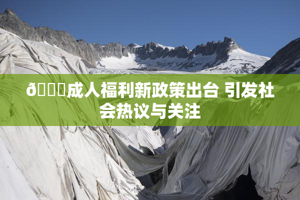 🔞成人福利新政策出台 引发社会热议与关注