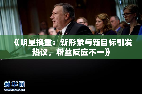 《明星换重：新形象与新目标引发热议，粉丝反应不一》
