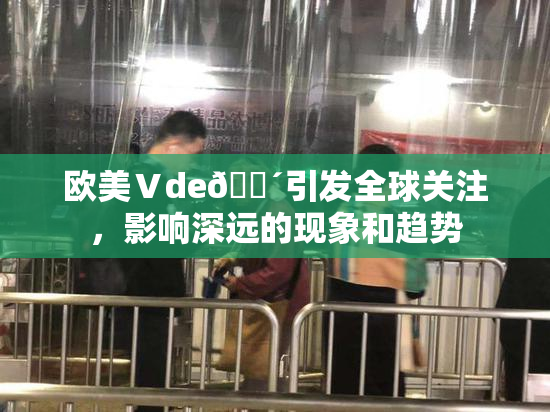 欧美Ⅴde🔴引发全球关注，影响深远的现象和趋势