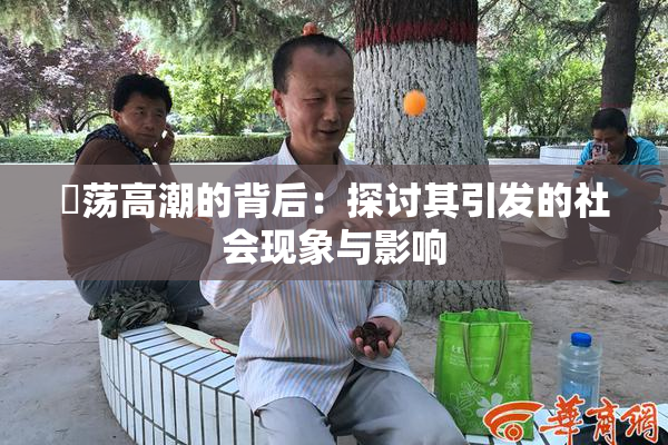 婬荡高潮的背后：探讨其引发的社会现象与影响