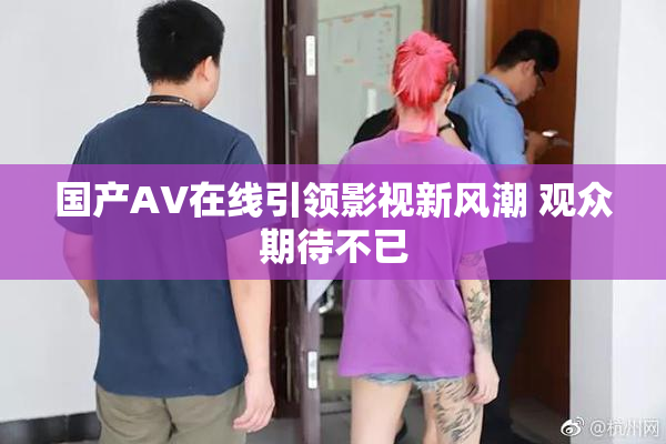 国产AV在线引领影视新风潮 观众期待不已