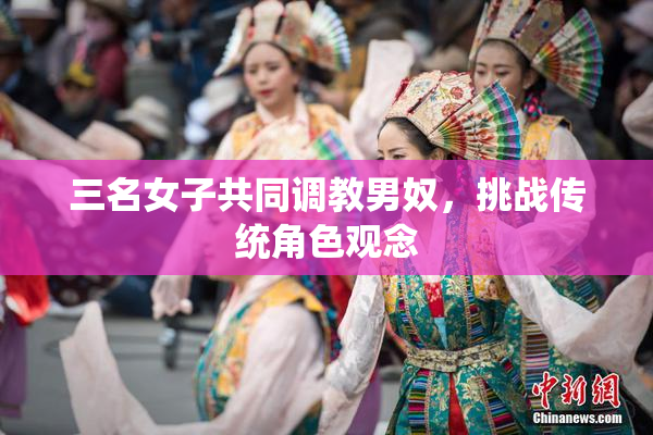 三名女子共同调教男奴，挑战传统角色观念