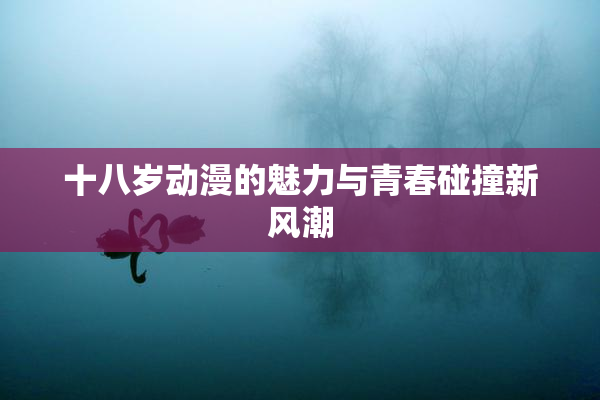 十八岁动漫的魅力与青春碰撞新风潮
