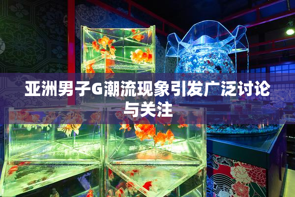 亚洲男子G潮流现象引发广泛讨论与关注