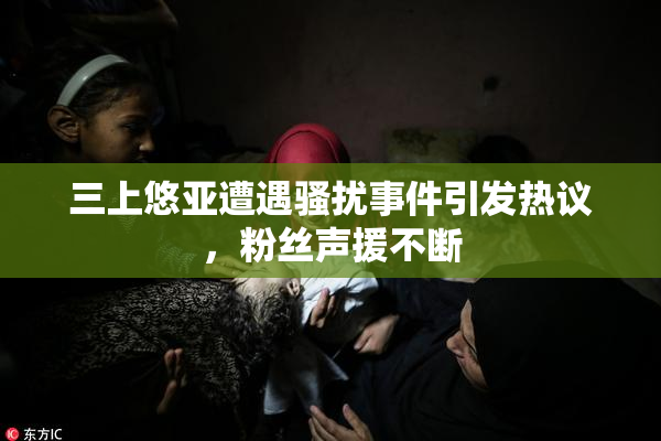 三上悠亚遭遇骚扰事件引发热议，粉丝声援不断