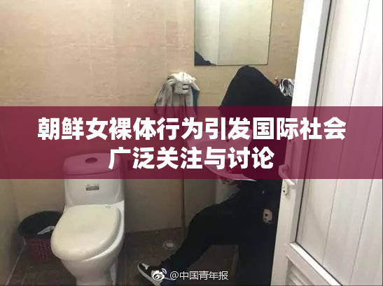 朝鲜女裸体行为引发国际社会广泛关注与讨论