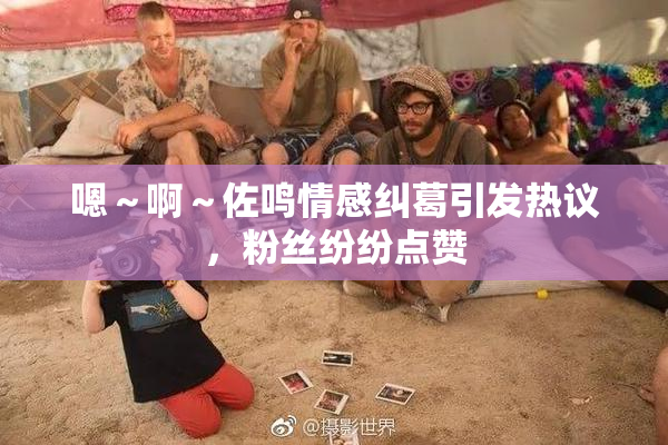 嗯～啊～佐鸣情感纠葛引发热议，粉丝纷纷点赞
