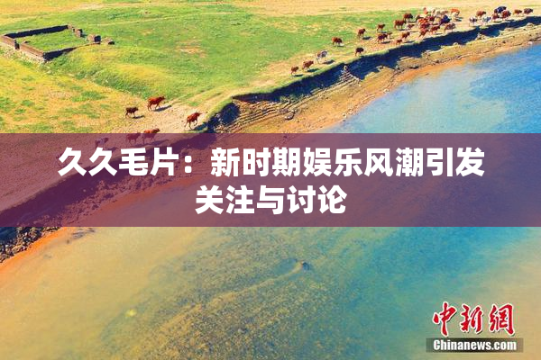 久久毛片：新时期娱乐风潮引发关注与讨论