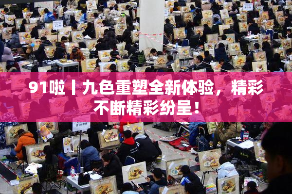 91啦丨九色重塑全新体验，精彩不断精彩纷呈！