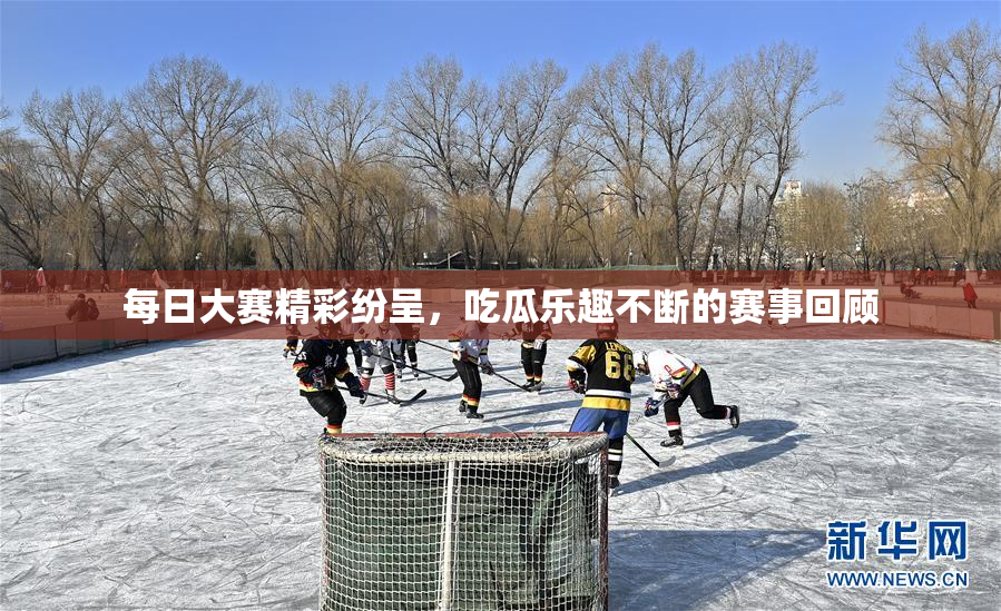 每日大赛精彩纷呈，吃瓜乐趣不断的赛事回顾