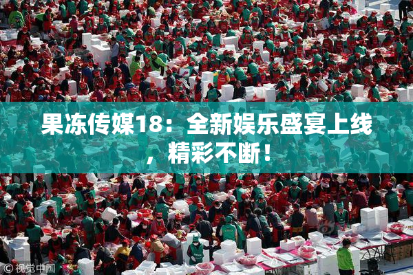 果冻传媒18：全新娱乐盛宴上线，精彩不断！