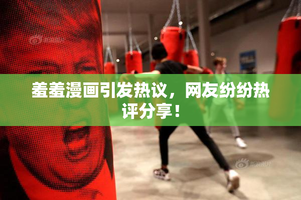 羞羞漫画引发热议，网友纷纷热评分享！