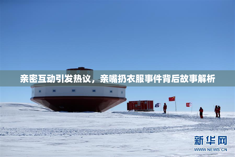 亲密互动引发热议，亲嘴扔衣服事件背后故事解析