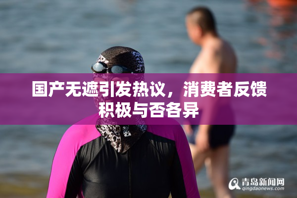 国产无遮引发热议，消费者反馈积极与否各异