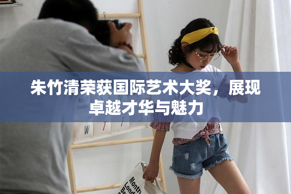 朱竹清荣获国际艺术大奖，展现卓越才华与魅力