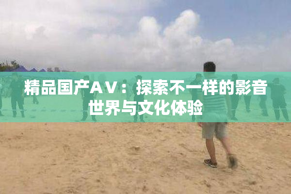精品国产AⅤ：探索不一样的影音世界与文化体验
