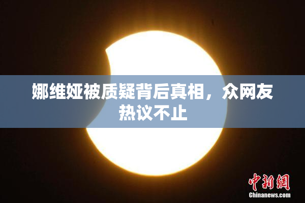 娜维娅被质疑背后真相，众网友热议不止