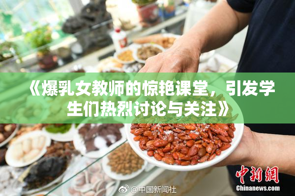 《爆乳女教师的惊艳课堂，引发学生们热烈讨论与关注》