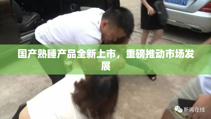 国产熟睡产品全新上市，重磅推动市场发展