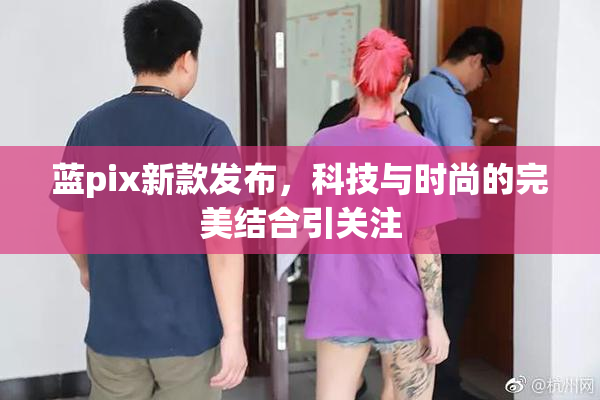 蓝pix新款发布，科技与时尚的完美结合引关注