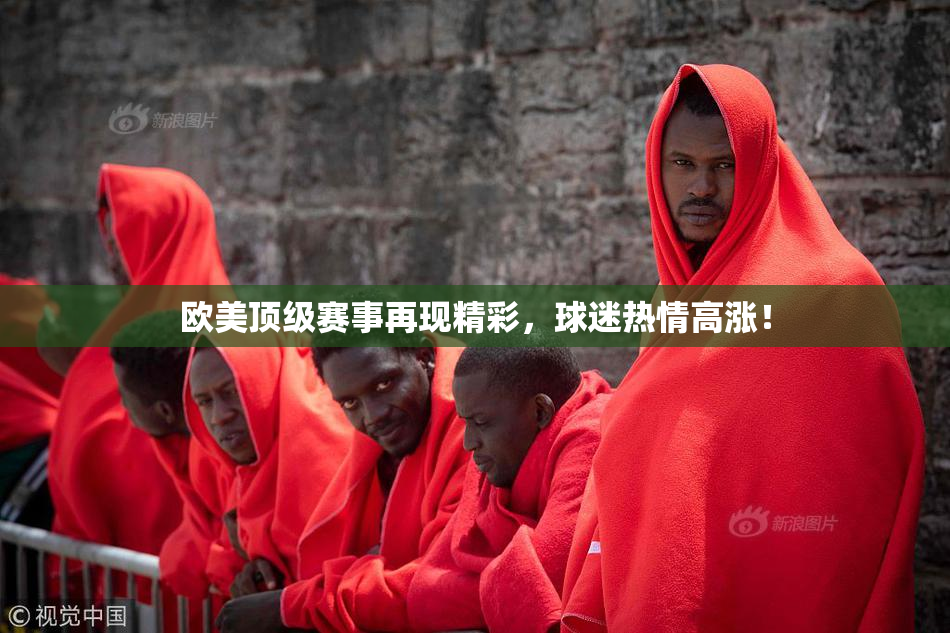 欧美顶级赛事再现精彩，球迷热情高涨！