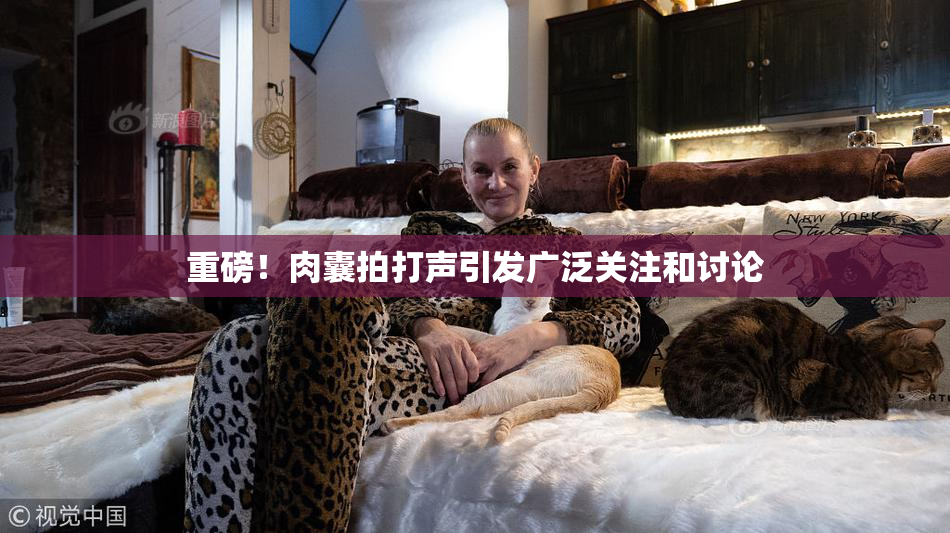 重磅！肉囊拍打声引发广泛关注和讨论
