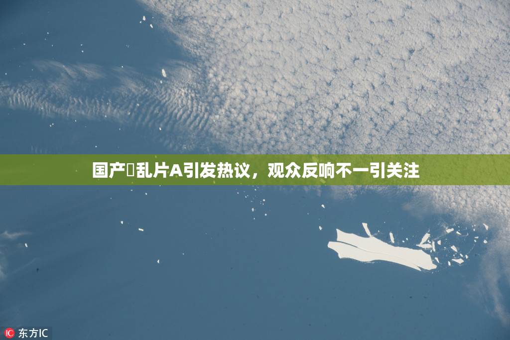 国产婬乱片A引发热议，观众反响不一引关注