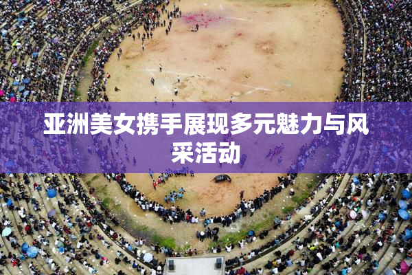 亚洲美女携手展现多元魅力与风采活动