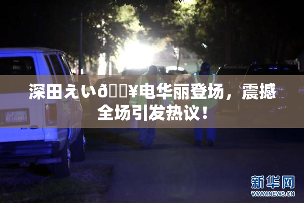 深田えい🔥电华丽登场，震撼全场引发热议！