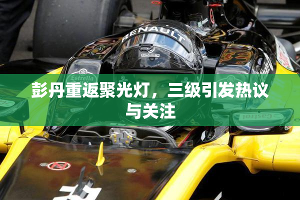 彭丹重返聚光灯，三级引发热议与关注