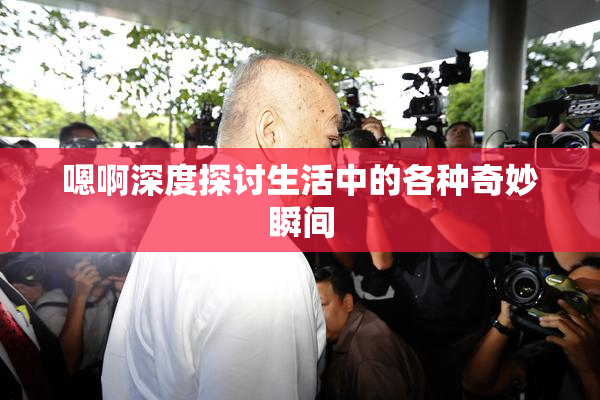 嗯啊深度探讨生活中的各种奇妙瞬间