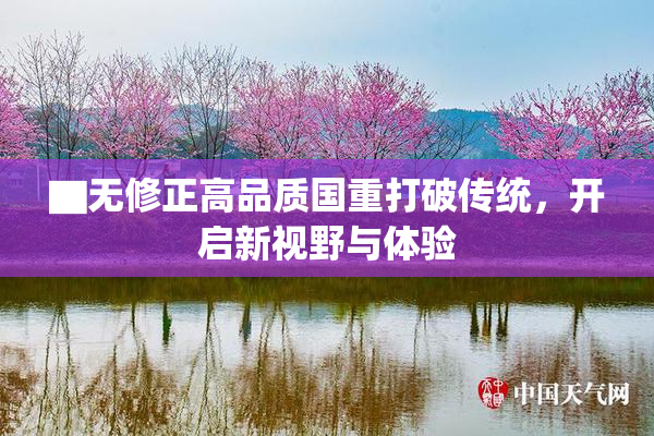 ▇无修正高品质国重打破传统，开启新视野与体验