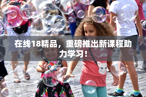 在线18精品，重磅推出新课程助力学习！