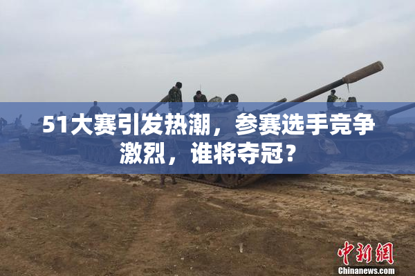 51大赛引发热潮，参赛选手竞争激烈，谁将夺冠？