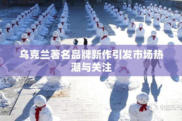乌克兰著名品牌新作引发市场热潮与关注