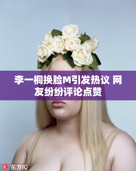 李一桐换脸M引发热议 网友纷纷评论点赞