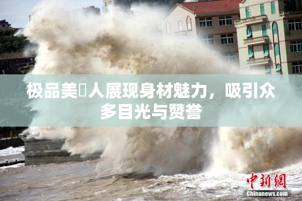 极品美軳人展现身材魅力，吸引众多目光与赞誉