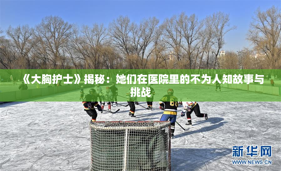 《大胸护士》揭秘：她们在医院里的不为人知故事与挑战